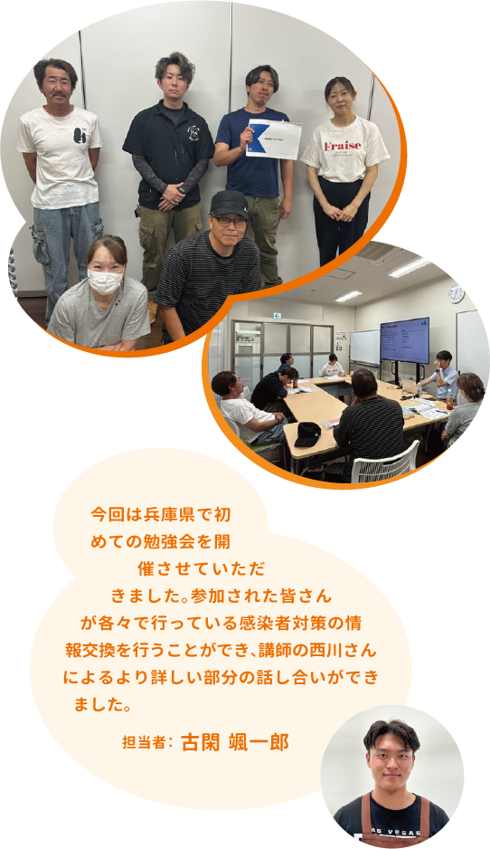 今回は兵庫県で初めての勉強会を開催させていただきました。参加された皆さんが各々で行っている感染者対策の情報交換を行うことができ、講師の西川さんによるより詳しい部分の話し合いができました。担当者:古閑颯一郎