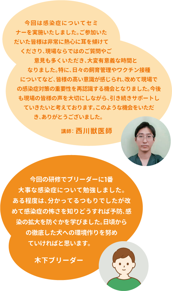 今回は感染症についてセミナーを実施いたしました。ご参加いただいた皆様は非常に熱心に耳を傾けてくださり、現場ならではのご質問やご意見も多くいただき、大変有意義な時間となりました。特に、日々の飼育管理やワクチン接種についてなど、皆様の高い意識が感じられ、改めて現場での感染症対策の重要性を再認識する機会となりました。今後も現場の皆様の声を大切にしながら、引き続きサポートしていきたいと考えております。このような機会をいただき、ありがとうございました。講師:西川獣医師 今回の研修でブリーダーに1番大事な感染症について勉強しました。ある程度は、分かってるつもりでしたが改めて感染症の怖さを知りどうすれば予防、感染の拡大を防ぐかを学びました。日頃からの徹底した犬への環境作りを努めていければと思います。木下ブリーダー