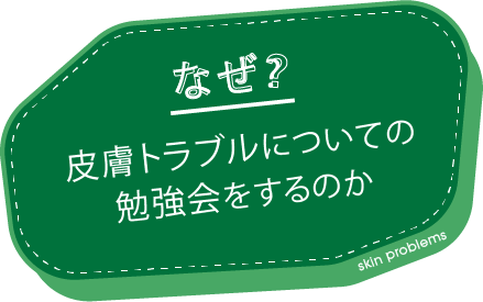 なぜ? 皮膚トラブルについての 勉強会をするのか