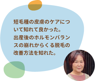短毛種の皮膚のケアについて知れて良かった。出産後のホルモンバランスの崩れからくる脱毛の改善方法を知れた。