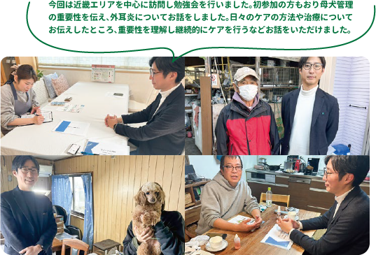 今回は近畿エリアを中心に訪問し勉強会を行いました。初参加の方もおり母犬管理の重要性を伝え、外耳炎についてお話をしました。日々のケアの方法や治療についてお伝えしたところ、重要性を理解し継続的にケアを行うなどお話をいただけました。