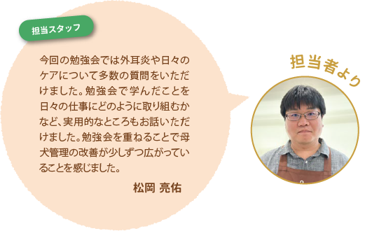 【担当者より】今回の勉強会では外耳炎や日々のケアについて多数の質問をいただけました。勉強会で学んだことを日々の仕事にどのように取り組むかなど、実用的なところもお話いただけました。勉強会を重ねることで母犬管理の改善が少しずつ広がっていることを感じました。松岡 亮佑
