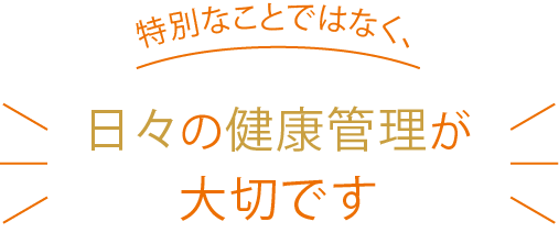 特別なことではなく日々の健康管理が大切です
